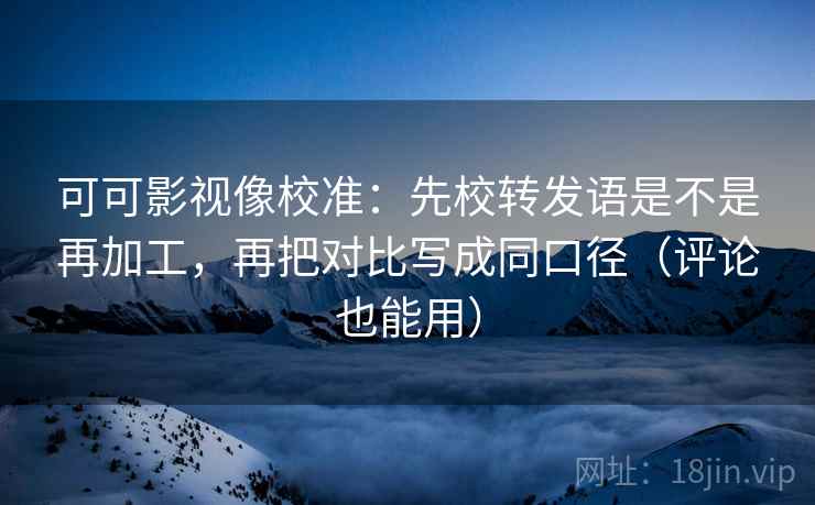 可可影视像校准：先校转发语是不是再加工，再把对比写成同口径（评论也能用）