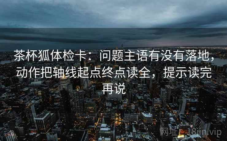 茶杯狐体检卡:问题主语有没有落地,动作把轴线起点终点读全,提示读完再说