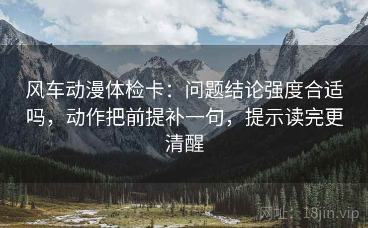 风车动漫体检卡:问题结论强度合适吗,动作把前提补一句,提示读完更清醒