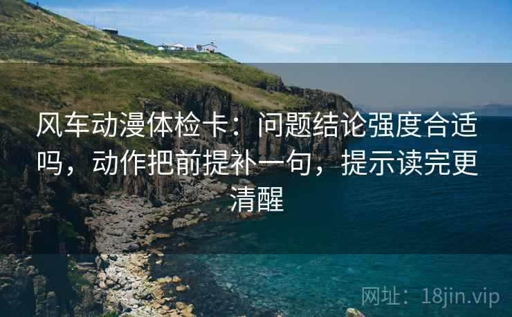 风车动漫体检卡:问题结论强度合适吗,动作把前提补一句,提示读完更清醒