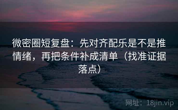 微密圈短复盘：先对齐配乐是不是推情绪，再把条件补成清单（找准证据落点）