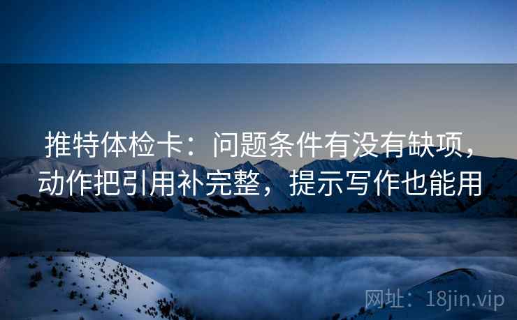 推特体检卡:问题条件有没有缺项,动作把引用补完整,提示写作也能用