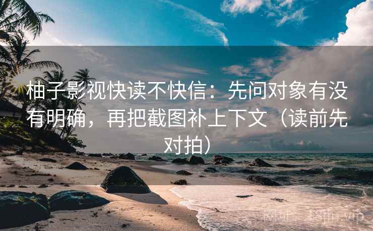柚子影视快读不快信：先问对象有没有明确，再把截图补上下文（读前先对拍）