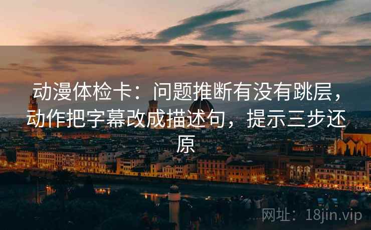 动漫体检卡:问题推断有没有跳层,动作把字幕改成描述句,提示三步还原
