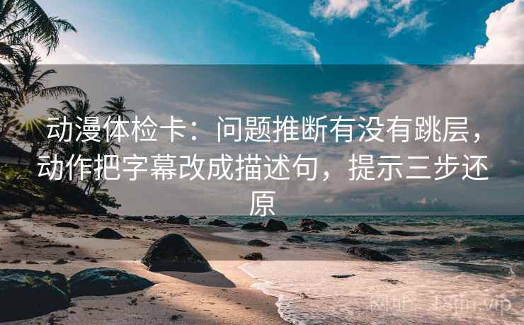 动漫体检卡:问题推断有没有跳层,动作把字幕改成描述句,提示三步还原