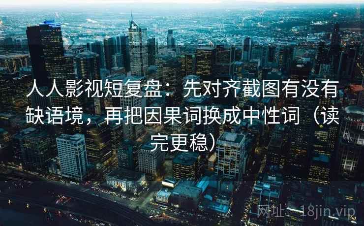 人人影视短复盘：先对齐截图有没有缺语境，再把因果词换成中性词（读完更稳）