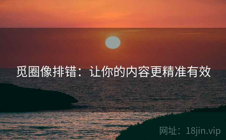 觅圈像排错：让你的内容更精准有效