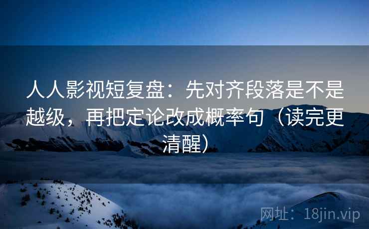 人人影视短复盘：先对齐段落是不是越级，再把定论改成概率句（读完更清醒）