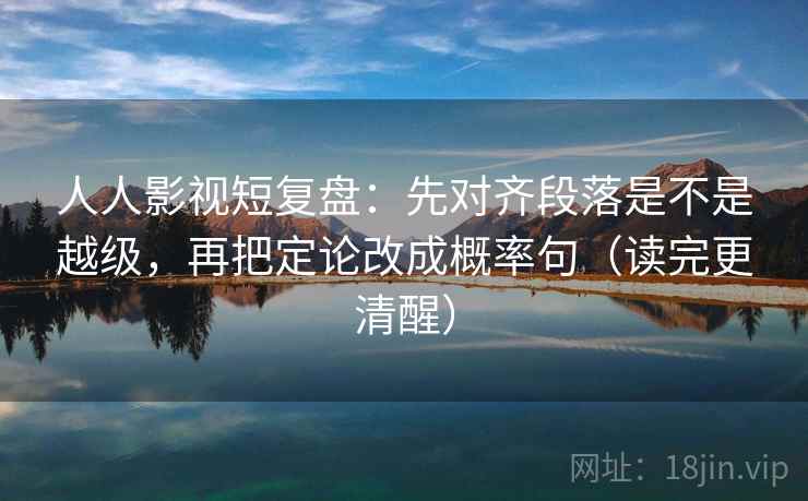 人人影视短复盘：先对齐段落是不是越级，再把定论改成概率句（读完更清醒）