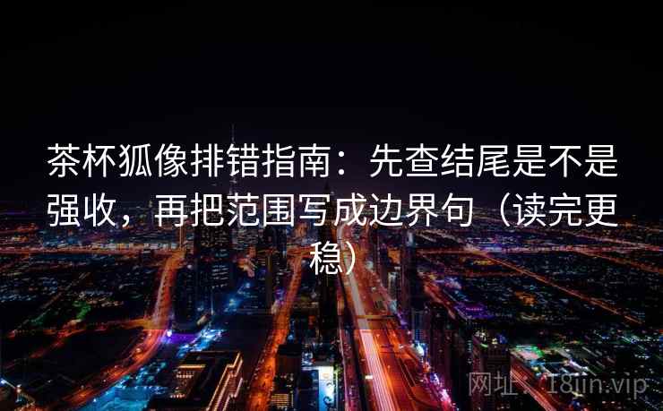 茶杯狐像排错指南:先查结尾是不是强收,再把范围写成边界句(读完更稳)