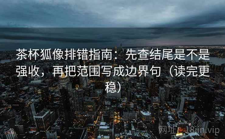 茶杯狐像排错指南:先查结尾是不是强收,再把范围写成边界句(读完更稳)
