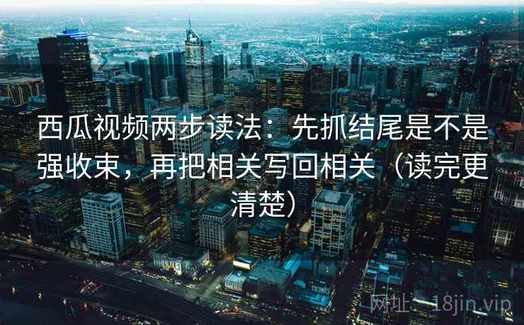 西瓜视频两步读法:先抓结尾是不是强收束,再把相关写回相关(读完更清楚)