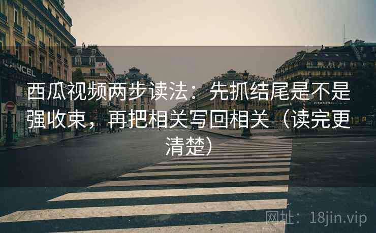 西瓜视频两步读法:先抓结尾是不是强收束,再把相关写回相关(读完更清楚)
