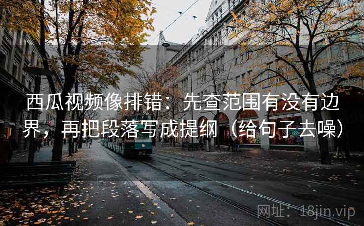 西瓜视频像排错：先查范围有没有边界，再把段落写成提纲（给句子去噪）