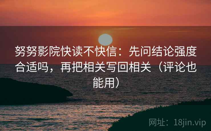 努努影院快读不快信：先问结论强度合适吗，再把相关写回相关（评论也能用）