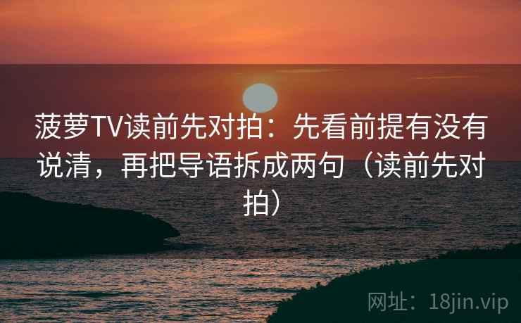 菠萝TV读前先对拍:先看前提有没有说清,再把导语拆成两句(读前先对拍)