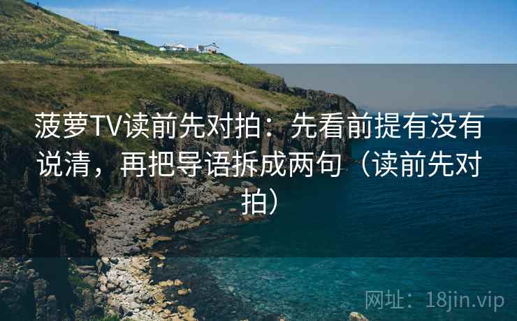 菠萝TV读前先对拍:先看前提有没有说清,再把导语拆成两句(读前先对拍)
