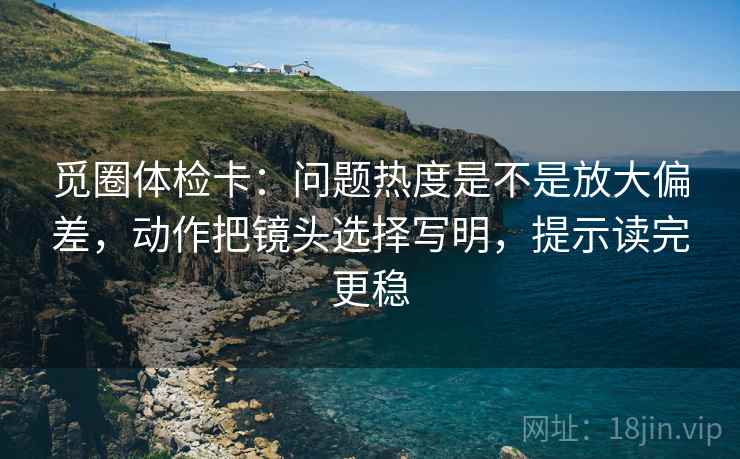 觅圈体检卡:问题热度是不是放大偏差,动作把镜头选择写明,提示读完更稳
