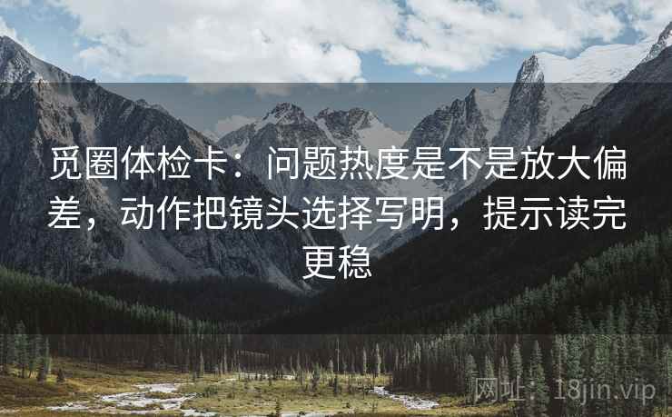 觅圈体检卡:问题热度是不是放大偏差,动作把镜头选择写明,提示读完更稳