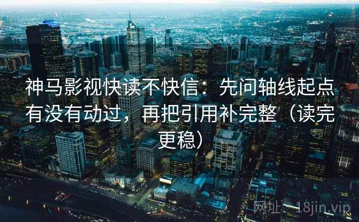 神马影视快读不快信：先问轴线起点有没有动过，再把引用补完整（读完更稳）