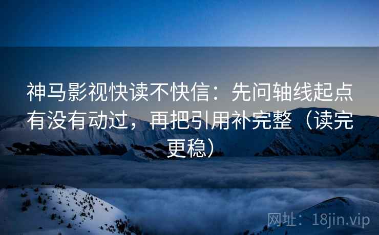神马影视快读不快信：先问轴线起点有没有动过，再把引用补完整（读完更稳）
