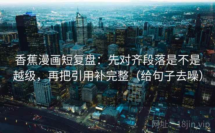 香蕉漫画短复盘:先对齐段落是不是越级,再把引用补完整(给句子去噪)