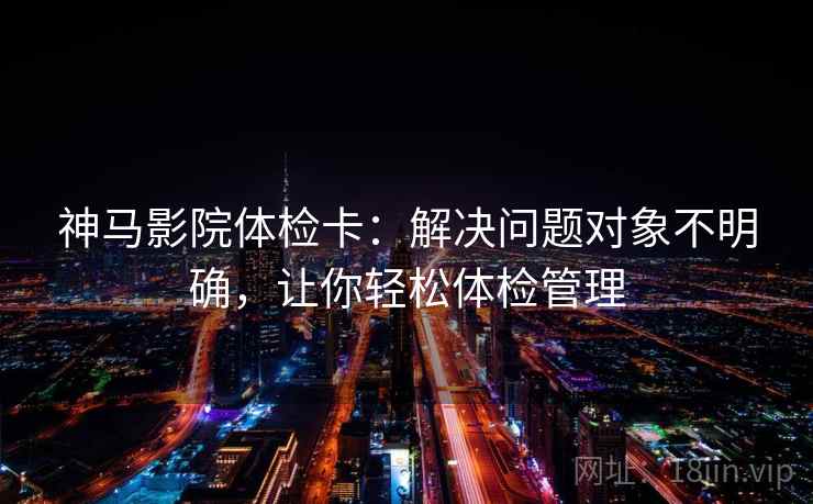 神马影院体检卡:解决问题对象不明确,让你轻松体检管理