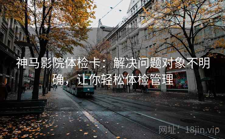 神马影院体检卡:解决问题对象不明确,让你轻松体检管理