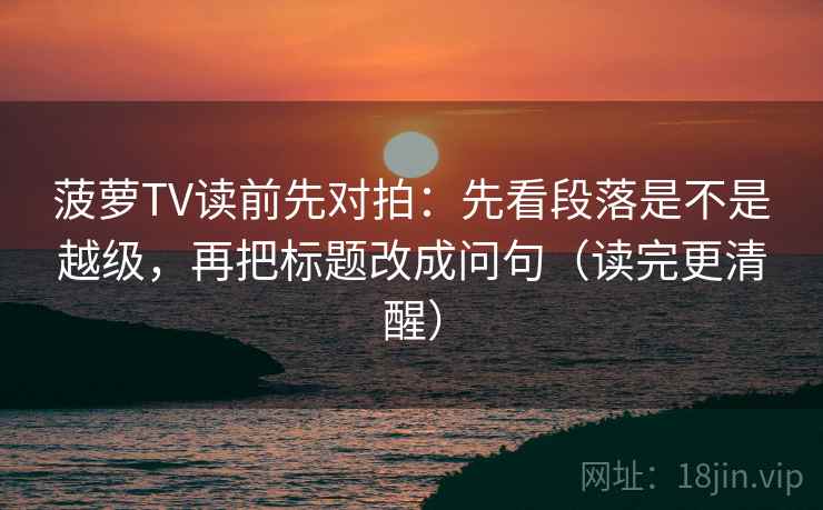 菠萝TV读前先对拍:先看段落是不是越级,再把标题改成问句(读完更清醒)