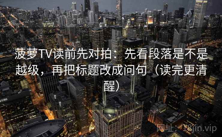 菠萝TV读前先对拍:先看段落是不是越级,再把标题改成问句(读完更清醒)