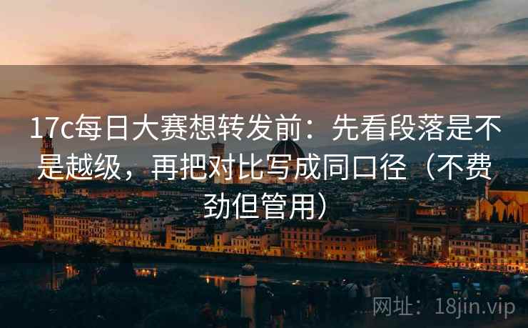 17c每日大赛想转发前：先看段落是不是越级，再把对比写成同口径（不费劲但管用）