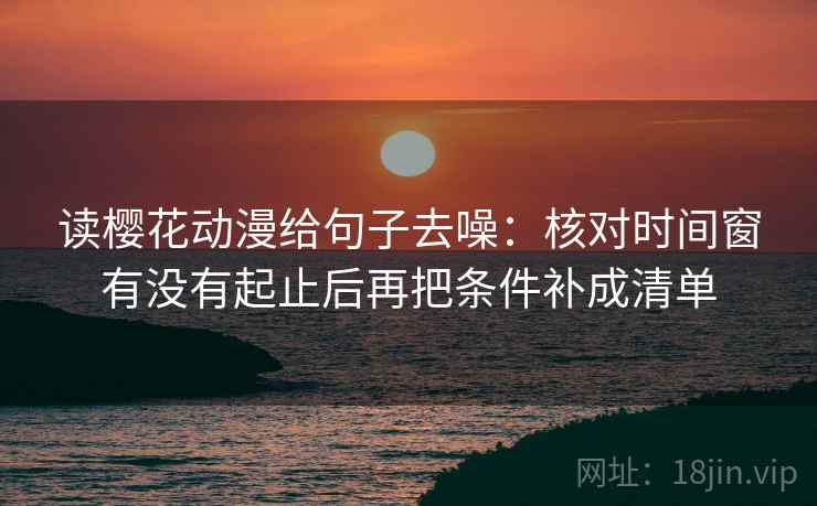 读樱花动漫给句子去噪：核对时间窗有没有起止后再把条件补成清单