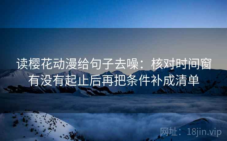 读樱花动漫给句子去噪：核对时间窗有没有起止后再把条件补成清单