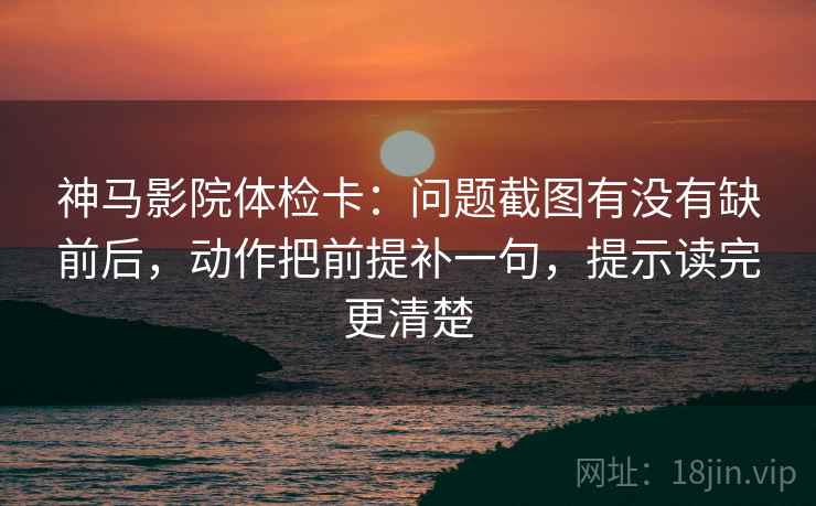 神马影院体检卡:问题截图有没有缺前后,动作把前提补一句,提示读完更清楚