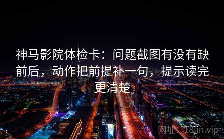 神马影院体检卡:问题截图有没有缺前后,动作把前提补一句,提示读完更清楚