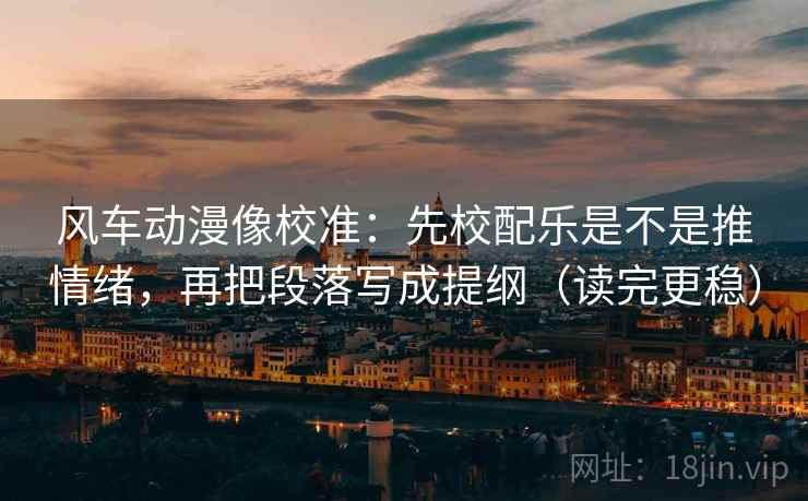 风车动漫像校准：先校配乐是不是推情绪，再把段落写成提纲（读完更稳）