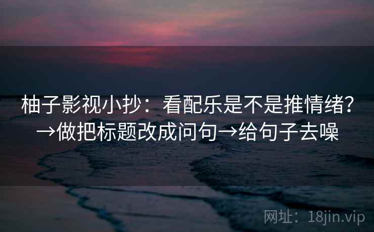 柚子影视小抄：看配乐是不是推情绪？→做把标题改成问句→给句子去噪