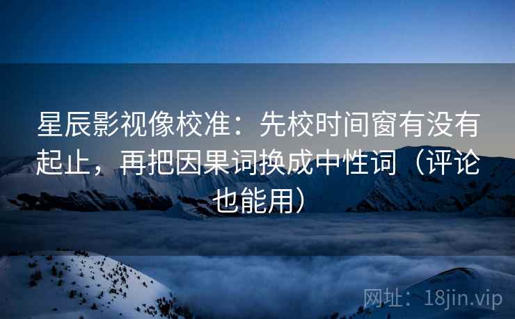 星辰影视像校准：先校时间窗有没有起止，再把因果词换成中性词（评论也能用）