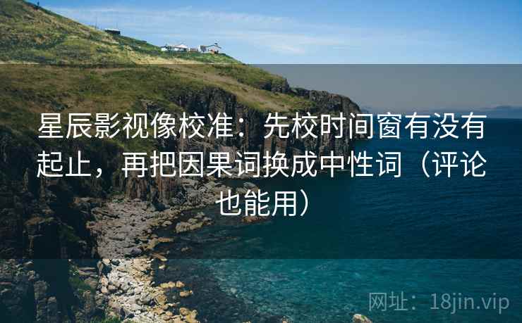 星辰影视像校准：先校时间窗有没有起止，再把因果词换成中性词（评论也能用）