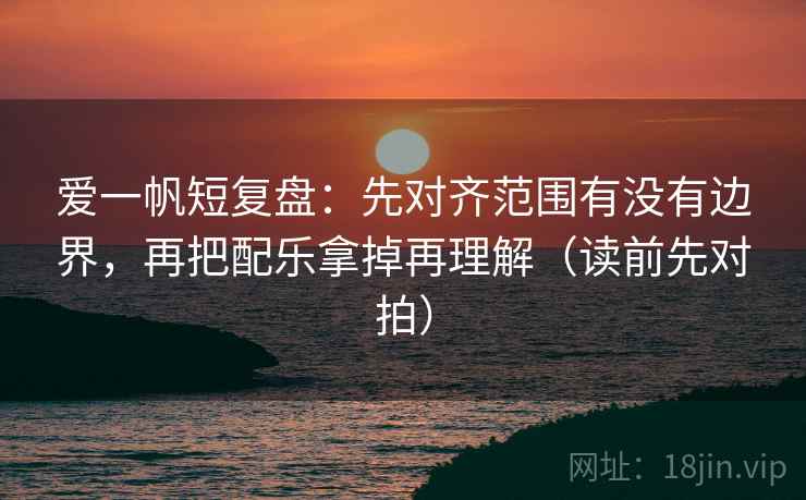 爱一帆短复盘：先对齐范围有没有边界，再把配乐拿掉再理解（读前先对拍）