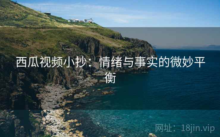 西瓜视频小抄：情绪与事实的微妙平衡
