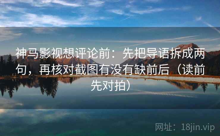 神马影视想评论前：先把导语拆成两句，再核对截图有没有缺前后（读前先对拍）