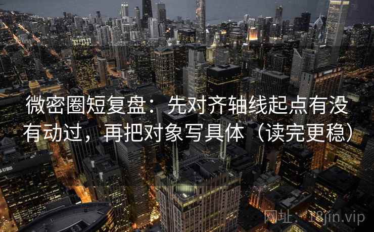 微密圈短复盘：先对齐轴线起点有没有动过，再把对象写具体（读完更稳）