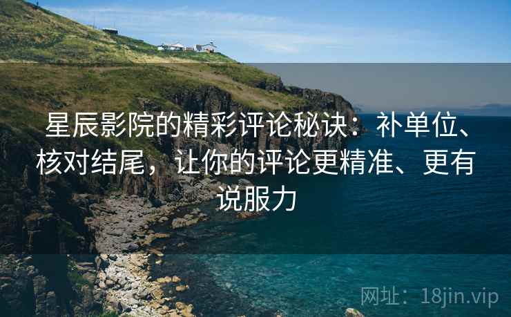 星辰影院的精彩评论秘诀:补单位、核对结尾,让你的评论更精准、更有说服力