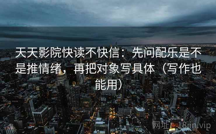 天天影院快读不快信:先问配乐是不是推情绪,再把对象写具体(写作也能用)
