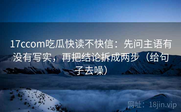 17ccom吃瓜快读不快信:先问主语有没有写实,再把结论拆成两步(给句子去噪)
