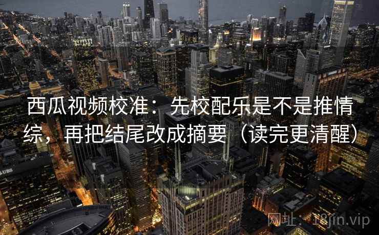 西瓜视频校准:先校配乐是不是推情综,再把结尾改成摘要(读完更清醒)