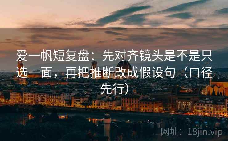 爱一帆短复盘:先对齐镜头是不是只选一面,再把推断改成假设句(口径先行)